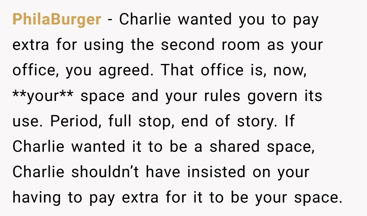 She Pays Extra for a Private Office, Now Her Roommate Wants to Turn It Into a Guest Room PhilaBurger − Charlie wanted you to pay extra for using the second room as your office, you agreed. That office is, now, **your** space and your rules govern its use....