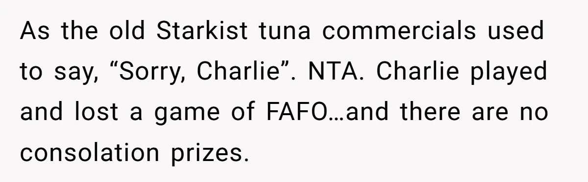 She Pays Extra for a Private Office, Now Her Roommate Wants to Turn It Into a Guest Room As the old Starkist tuna commercials used to say, “Sorry, Charlie”. NTA. Charlie played and lost a game of FAFO…and there are no consolation prizes.