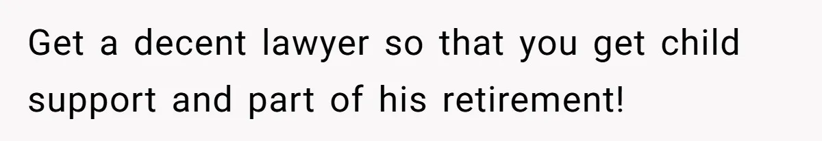 Get a decent lawyer so that you get child support and part of his retirement!