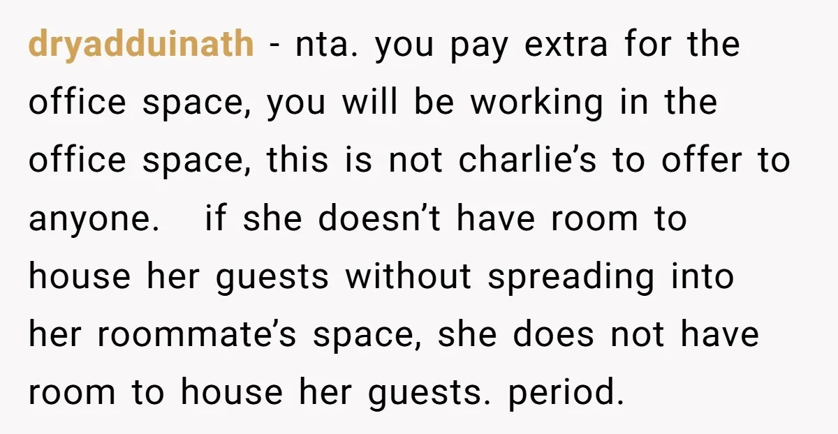 She Pays Extra for a Private Office, Now Her Roommate Wants to Turn It Into a Guest Room dryadduinath − nta. you pay extra for the office space, you will be working in the office space, this is not charlie’s to offer to anyone. if she doesn’t have...