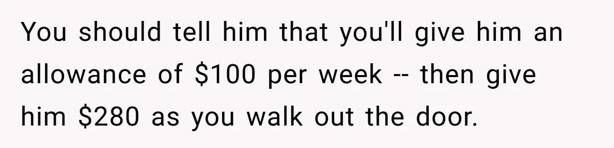 You should tell him that you'll give him an allowance of $100 per week -- then give him $280 as you walk out the door.