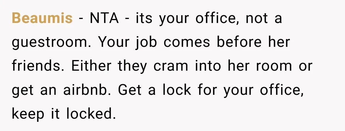 She Pays Extra for a Private Office, Now Her Roommate Wants to Turn It Into a Guest Room Beaumis − NTA - its your office, not a guestroom. Your job comes before her friends. Either they cram into her room or get an airbnb. Get a lock for...