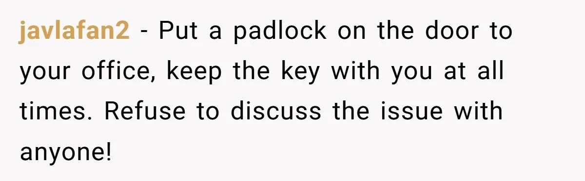 She Pays Extra for a Private Office, Now Her Roommate Wants to Turn It Into a Guest Room javlafan2 − Put a padlock on the door to your office, keep the key with you at all times. Refuse to discuss the issue with anyone!