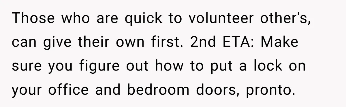 She Pays Extra for a Private Office, Now Her Roommate Wants to Turn It Into a Guest Room Those who are quick to volunteer other's, can give their own first. 2nd ETA: Make sure you figure out how to put a lock on your office and bedroom doors,...