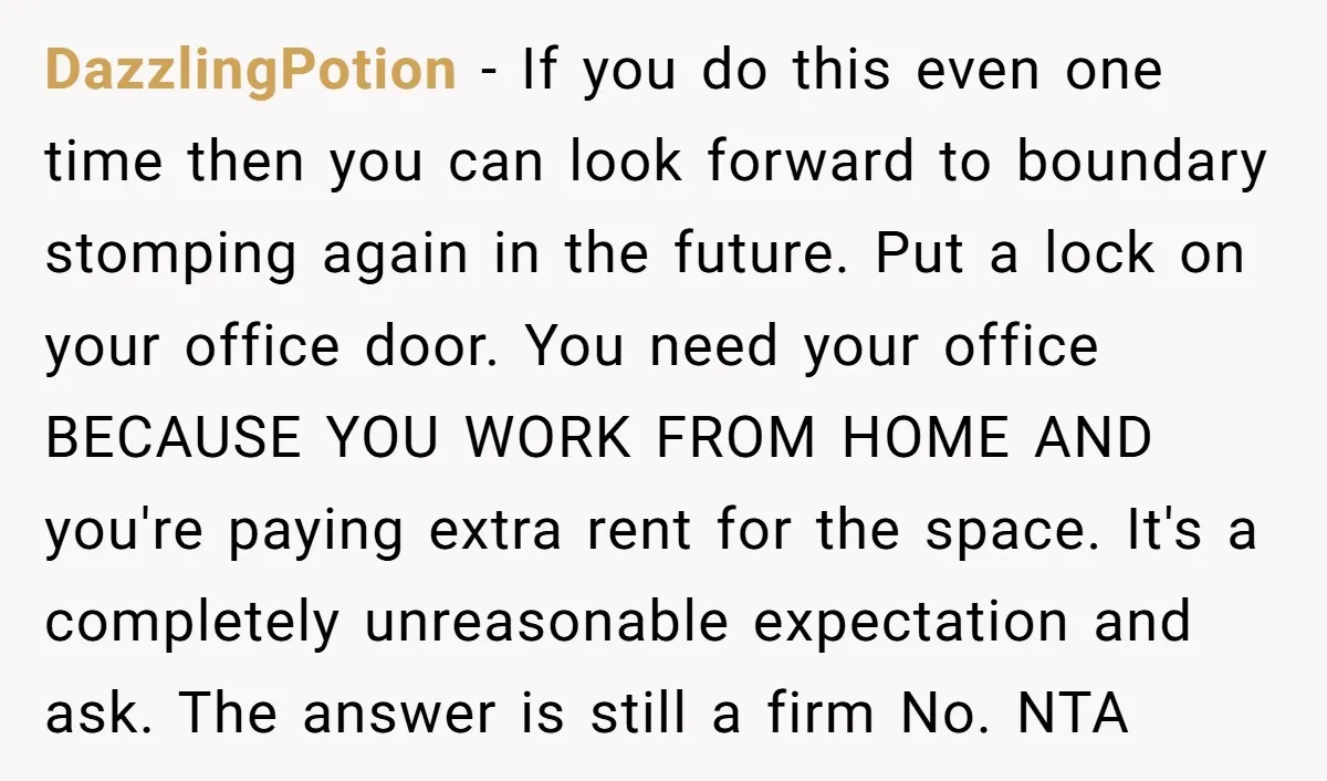 She Pays Extra for a Private Office, Now Her Roommate Wants to Turn It Into a Guest Room DazzlingPotion − If you do this even one time then you can look forward to boundary stomping again in the future. Put a lock on your office door. You need...