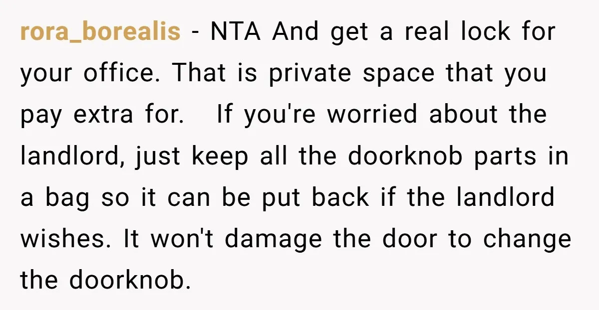 She Pays Extra for a Private Office, Now Her Roommate Wants to Turn It Into a Guest Room rora_borealis − NTA And get a real lock for your office. That is private space that you pay extra for. If you're worried about the landlord, just keep all the...