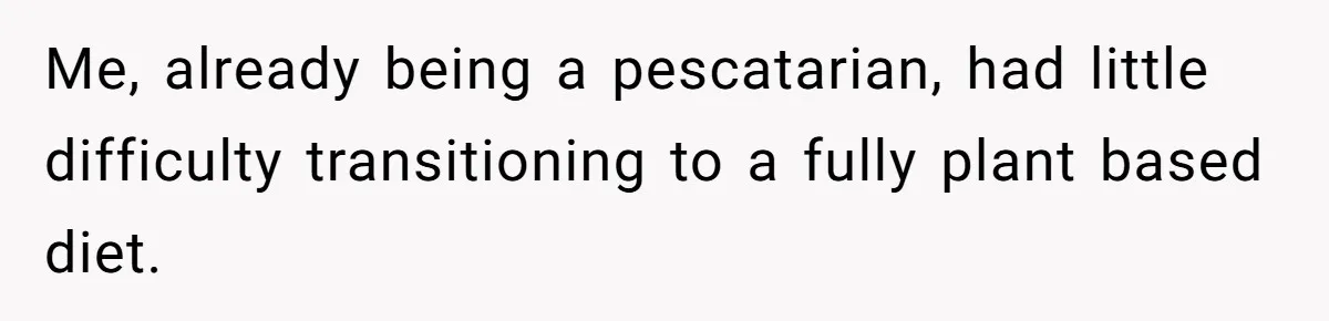 Me, already being a pescatarian, had little difficulty transitioning to a fully plant based diet.