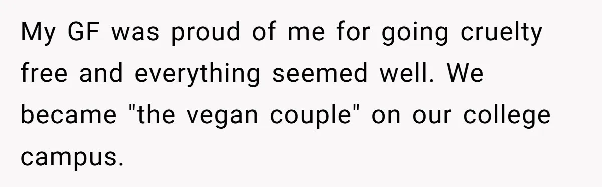My GF was proud of me for going cruelty free and everything seemed well. We became "the vegan couple" on our college campus.