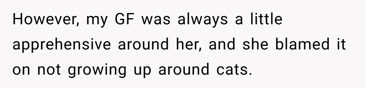 However, my GF was always a little apprehensive around her, and she blamed it on not growing up around cats.
