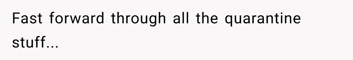 Fast forward through all the quarantine stuff...