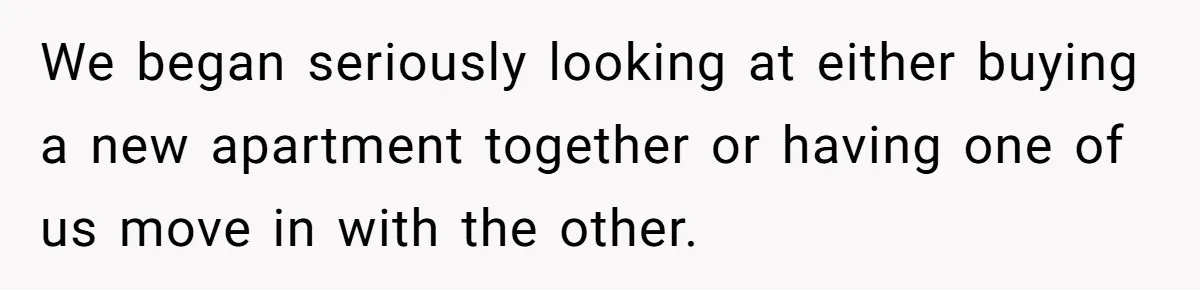 We began seriously looking at either buying a new apartment together or having one of us move in with the other.