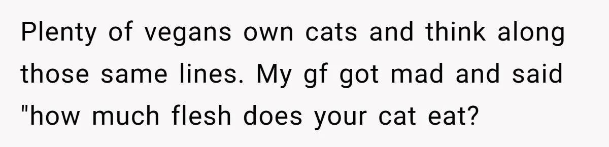 Plenty of vegans own cats and think along those same lines. My gf got mad and said "how much flesh does your cat eat?