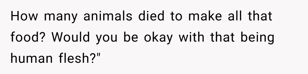 How many animals died to make all that food? Would you be okay with that being human flesh?"