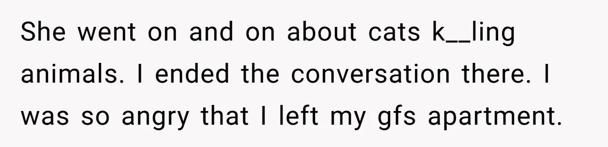 She went on and on about cats k__ling animals. I ended the conversation there. I was so angry that I left my gfs apartment.