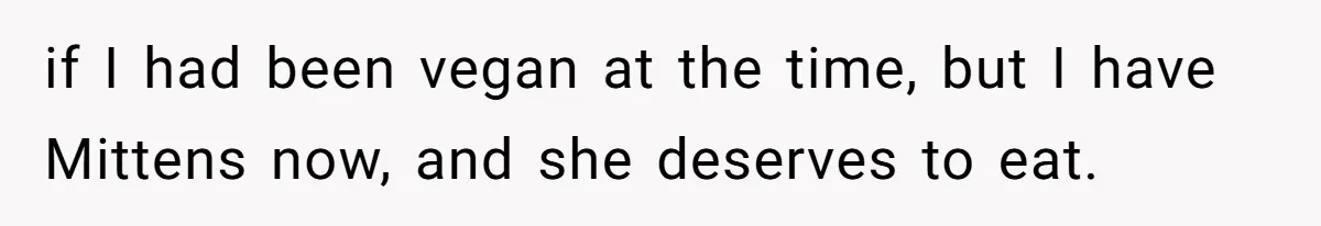 if I had been vegan at the time, but I have Mittens now, and she deserves to eat.