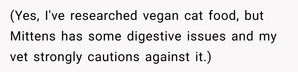 (Yes, I've researched vegan cat food, but Mittens has some digestive issues and my vet strongly cautions against it.)