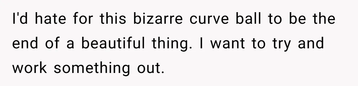 I'd hate for this bizarre curve ball to be the end of a beautiful thing. I want to try and work something out.