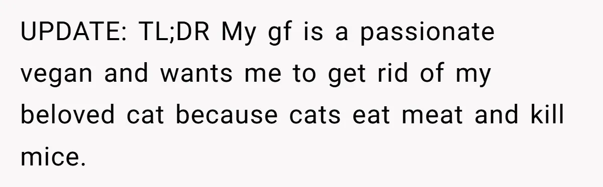 UPDATE: TL;DR My gf is a passionate vegan and wants me to get rid of my beloved cat because cats eat meat and kill mice.