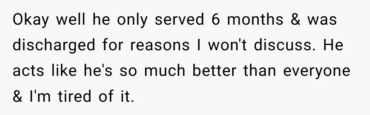 Okay well he only served 6 months & was discharged for reasons I won't discuss. He acts like he's so much better than everyone & I'm tired of it.