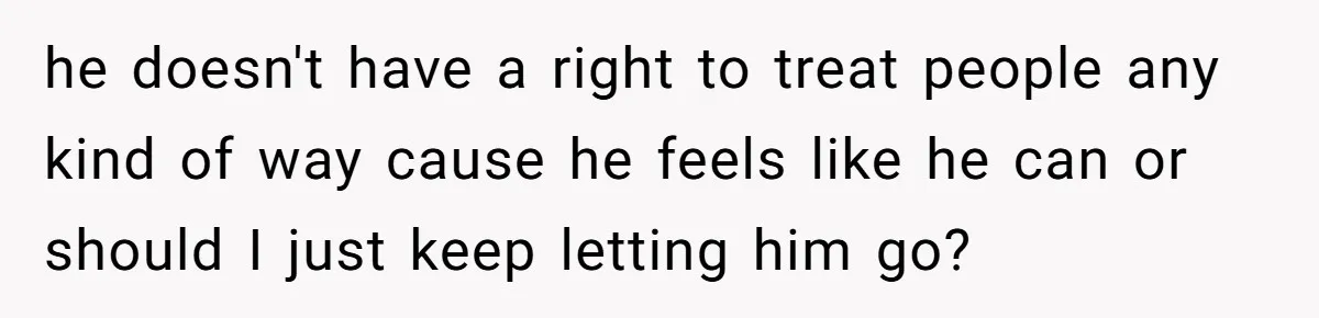 he doesn't have a right to treat people any kind of way cause he feels like he can or should I just keep letting him go?
