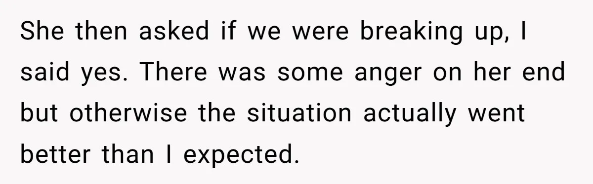 She then asked if we were breaking up, I said yes. There was some anger on her end but otherwise the situation actually went better than I expected.