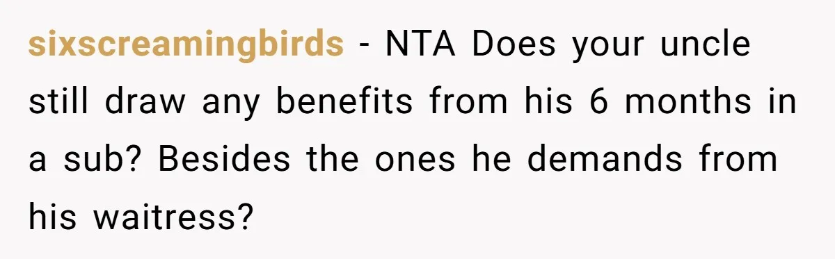 sixscreamingbirds − NTA Does your uncle still draw any benefits from his 6 months in a sub? Besides the ones he demands from his waitress?