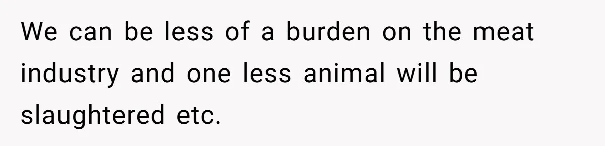 We can be less of a burden on the meat industry and one less animal will be slaughtered etc.