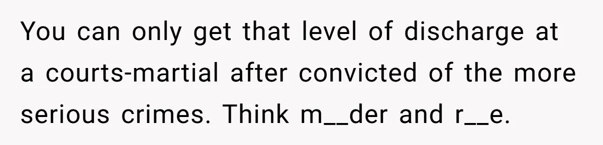 You can only get that level of discharge at a courts-martial after convicted of the more serious crimes. Think m__der and r__e.