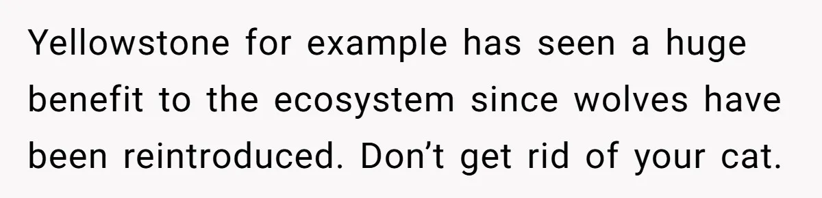 Yellowstone for example has seen a huge benefit to the ecosystem since wolves have been reintroduced. Don’t get rid of your cat.