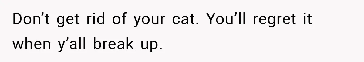 Don’t get rid of your cat. You’ll regret it when y’all break up.