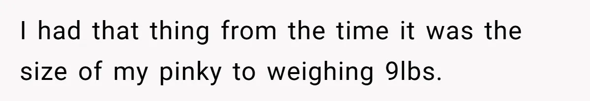 I had that thing from the time it was the size of my pinky to weighing 9lbs.