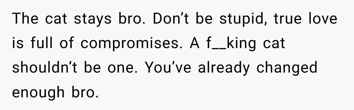 The cat stays bro. Don’t be stupid, true love is full of compromises. A f__king cat shouldn’t be one. You’ve already changed enough bro.