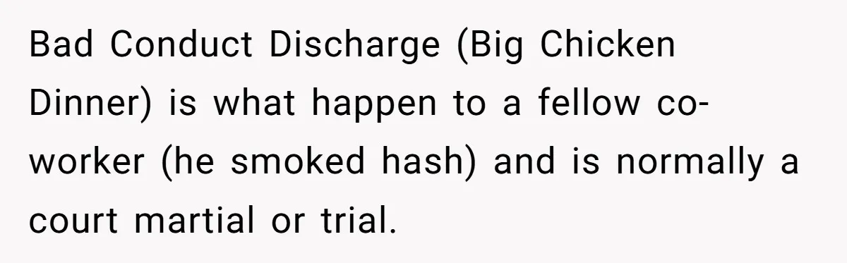 Bad Conduct Discharge (Big Chicken Dinner) is what happen to a fellow co-worker (he smoked hash) and is normally a court martial or trial.