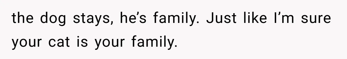 the dog stays, he’s family. Just like I’m sure your cat is your family.