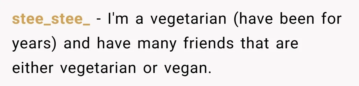 stee_stee_ − I'm a vegetarian (have been for years) and have many friends that are either vegetarian or vegan.