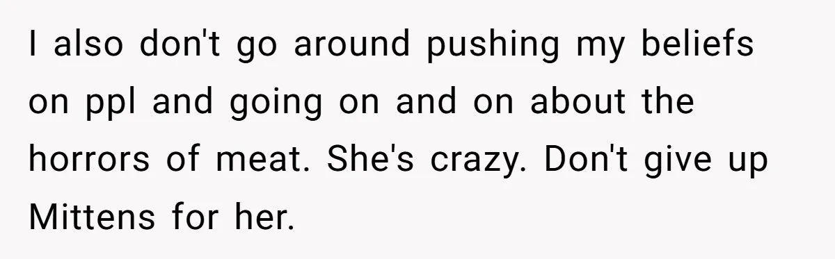 I also don't go around pushing my beliefs on ppl and going on and on about the horrors of meat. She's crazy. Don't give up Mittens for her.
