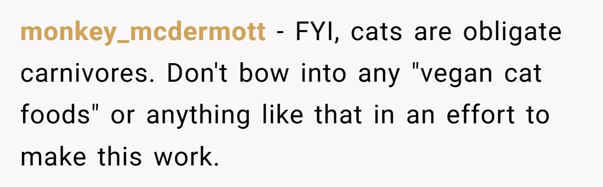 monkey_mcdermott − FYI, cats are obligate carnivores. Don't bow into any "vegan cat foods" or anything like that in an effort to make this work.
