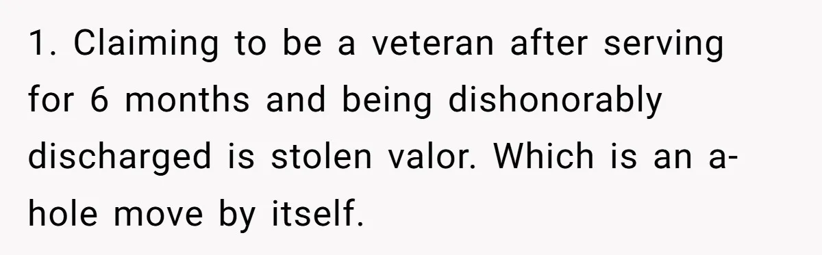 1. Claiming to be a veteran after serving for 6 months and being dishonorably discharged is stolen valor. Which is an a-hole move by itself.