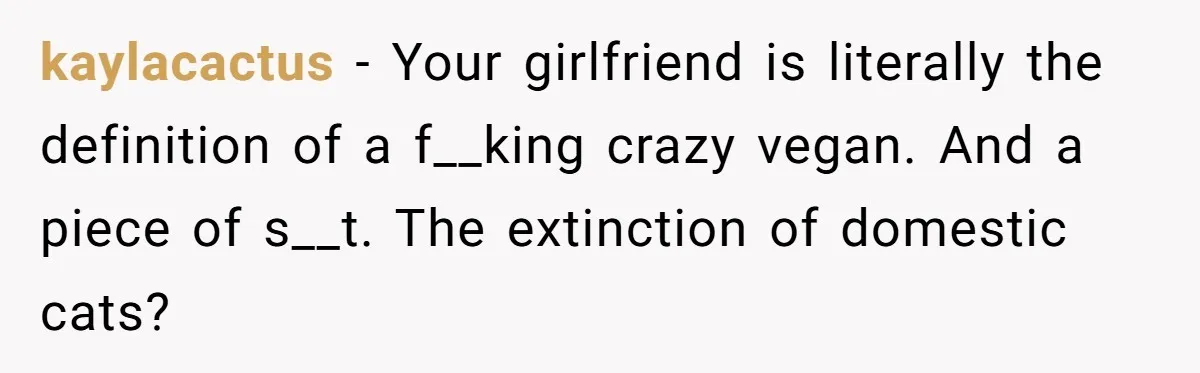 kaylacactus − Your girlfriend is literally the definition of a f__king crazy vegan. And a piece of s__t. The extinction of domestic cats?