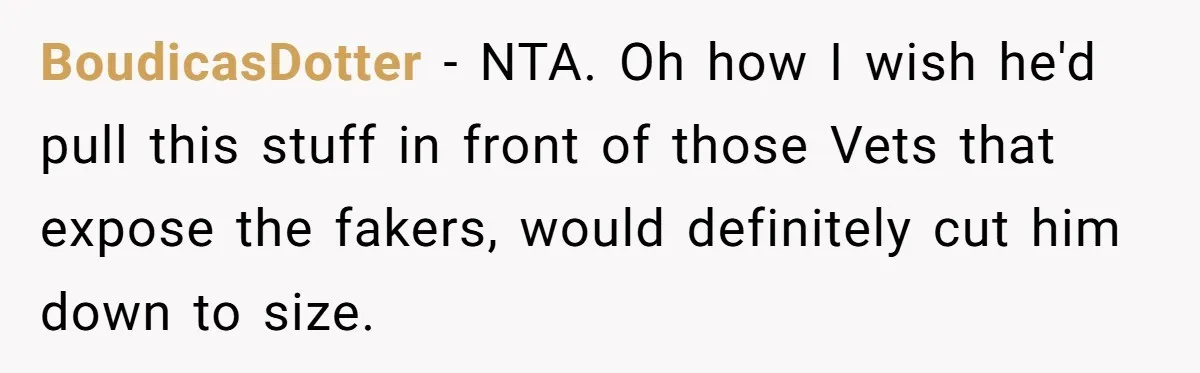 BoudicasDotter − NTA. Oh how I wish he'd pull this stuff in front of those Vets that expose the fakers, would definitely cut him down to size.