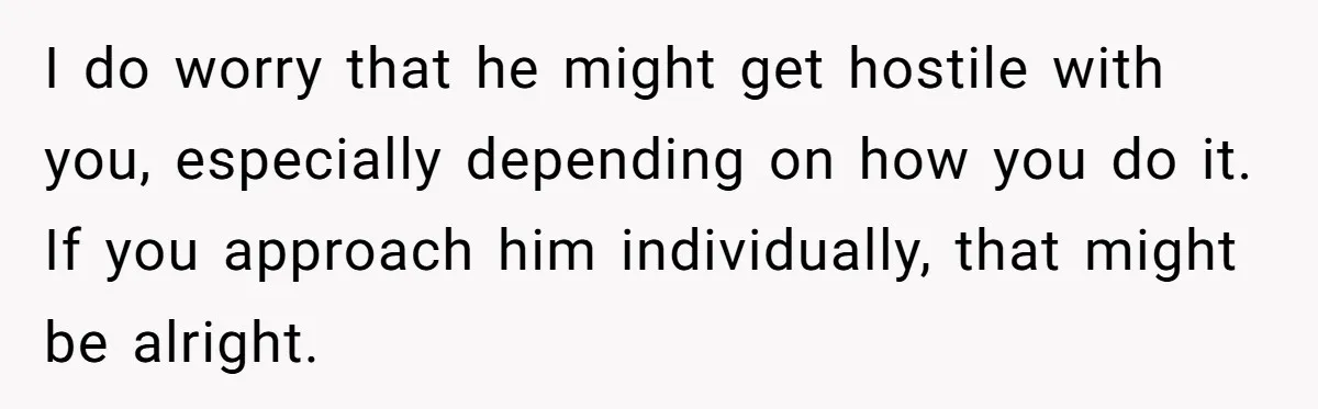 I do worry that he might get hostile with you, especially depending on how you do it. If you approach him individually, that might be alright.
