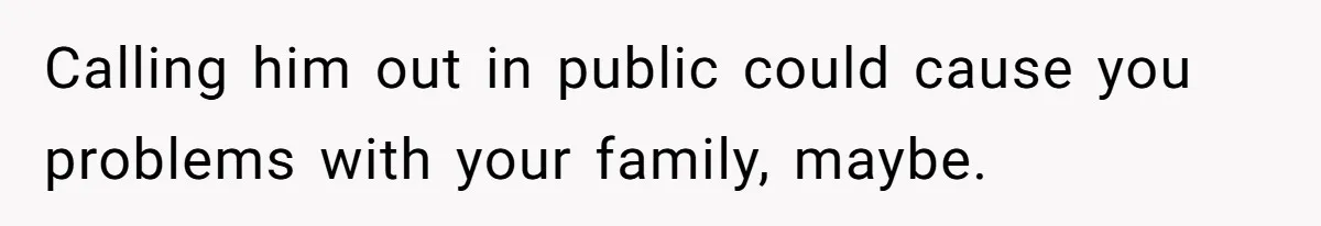 Calling him out in public could cause you problems with your family, maybe.