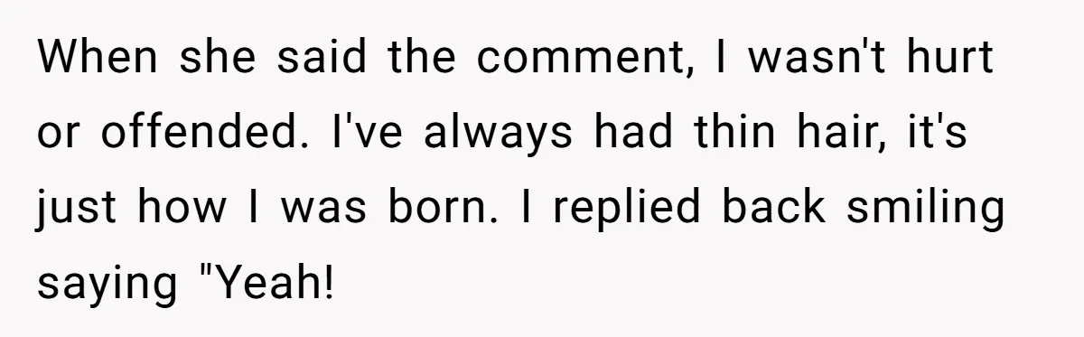 When she said the comment, I wasn't hurt or offended. I've always had thin hair, it's just how I was born. I replied back smiling saying "Yeah!