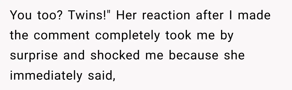 You too? Twins!" Her reaction after I made the comment completely took me by surprise and shocked me because she immediately said,