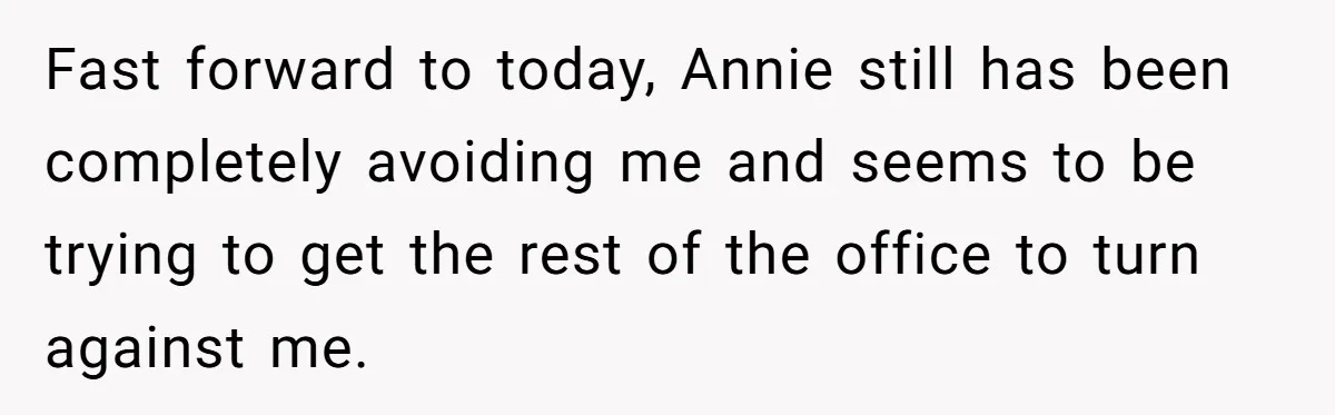 Fast forward to today, Annie still has been completely avoiding me and seems to be trying to get the rest of the office to turn against me.