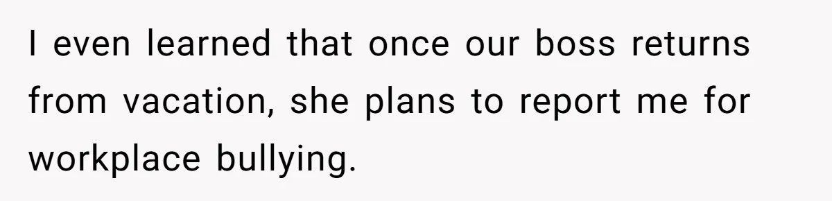 I even learned that once our boss returns from vacation, she plans to report me for workplace bullying.
