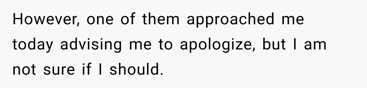 However, one of them approached me today advising me to apologize, but I am not sure if I should.