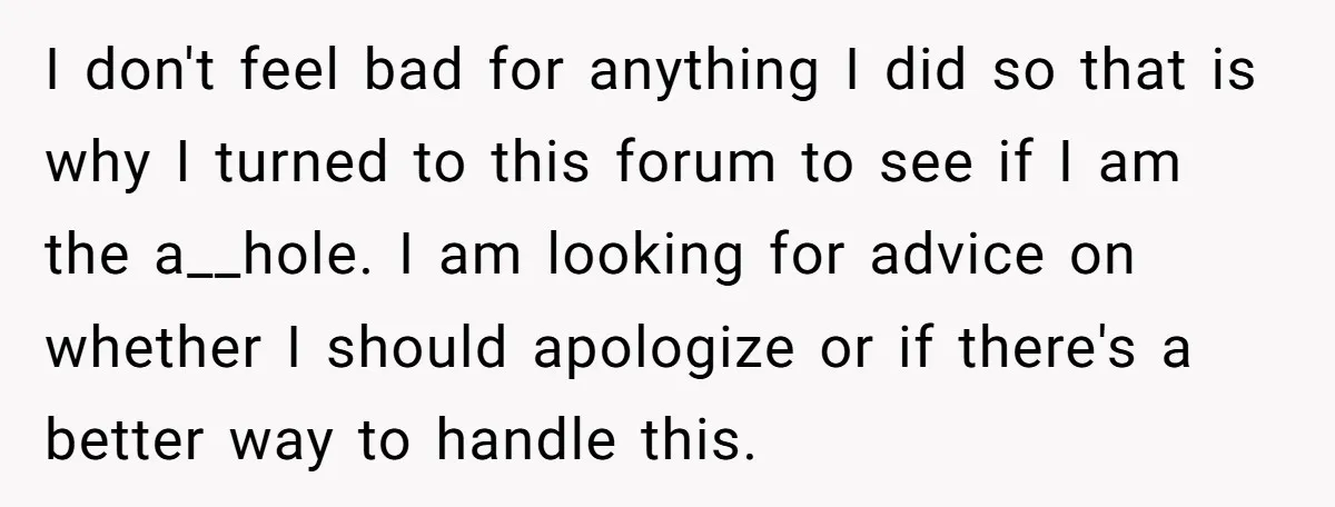 I don't feel bad for anything I did so that is why I turned to this forum to see if I am the a__hole. I am looking for advice on...