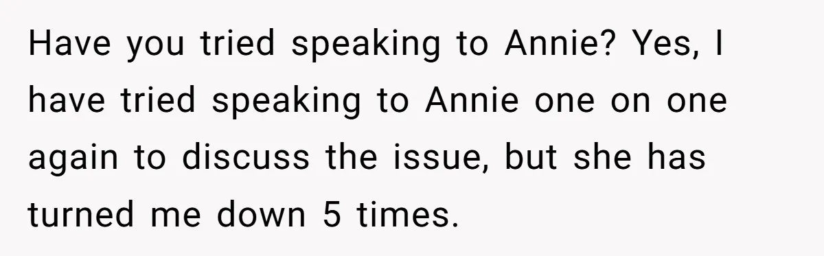 Have you tried speaking to Annie? Yes, I have tried speaking to Annie one on one again to discuss the issue, but she has turned me down 5 times.