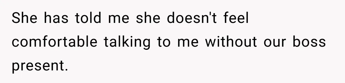 She has told me she doesn't feel comfortable talking to me without our boss present.